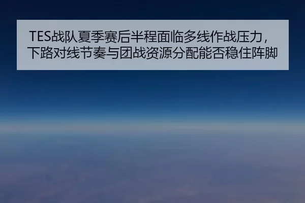 TES战队夏季赛后半程面临多线作战压力，下路对线节奏与团战资源分配能否稳住阵脚